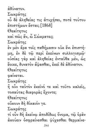 ἀδύνατον.
Σωκράτης
οὗ δὲ ἀληθείας τις ἀτυχήσει, ποτὲ τούτου
ἐπιστήμων ἔσται; [186δ]
Θεαίτητος
καὶ πῶς ἄν, ὦ Σώκρατες;
Σωκράτης
ἐν μὲν ἄρα τοῖς παθήμασιν οὐκ ἔνι ἐπιστή-
μη, ἐν δὲ τῷ περὶ ἐκείνων συλλογισμῷ·
οὐσίας γὰρ καὶ ἀληθείας ἐνταῦθα μέν, ὡς
ἔοικε, δυνατὸν ἅψασθαι, ἐκεῖ δὲ ἀδύνατον.
Θεαίτητος
φαίνεται.
Σωκράτης
ἦ οὖν ταὐτὸν ἐκεῖνό τε καὶ τοῦτο καλεῖς,
τοσαύτας διαφορὰς ἔχοντε;
Θεαίτητος
οὔκουν δὴ δίκαιόν γε.
Σωκράτης
τί οὖν δὴ ἐκείνῳ ἀποδίδως ὄνομα, τῷ ὁρᾶν
ἀκούειν ὀσφραίνεσθαι ψύχεσθαι θερμαίνε-
2561
 