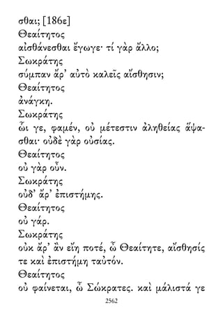 σθαι; [186ε]
Θεαίτητος
αἰσθάνεσθαι ἔγωγε· τί γὰρ ἄλλο;
Σωκράτης
σύμπαν ἄρ᾽ αὐτὸ καλεῖς αἴσθησιν;
Θεαίτητος
ἀνάγκη.
Σωκράτης
ὧι γε, φαμέν, οὐ μέτεστιν ἀληθείας ἅψα-
σθαι· οὐδὲ γὰρ οὐσίας.
Θεαίτητος
οὐ γὰρ οὖν.
Σωκράτης
οὐδ᾽ ἄρ᾽ ἐπιστήμης.
Θεαίτητος
οὐ γάρ.
Σωκράτης
οὐκ ἄρ᾽ ἂν εἴη ποτέ, ὦ Θεαίτητε, αἴσθησίς
τε καὶ ἐπιστήμη ταὐτόν.
Θεαίτητος
οὐ φαίνεται, ὦ Σώκρατες. καὶ μάλιστά γε
2562
 