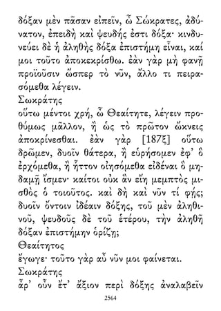 δόξαν μὲν πᾶσαν εἰπεῖν, ὦ Σώκρατες, ἀδύ-
νατον, ἐπειδὴ καὶ ψευδής ἐστι δόξα· κινδυ-
νεύει δὲ ἡ ἀληθὴς δόξα ἐπιστήμη εἶναι, καί
μοι τοῦτο ἀποκεκρίσθω. ἐὰν γὰρ μὴ φανῇ
προϊοῦσιν ὥσπερ τὸ νῦν, ἄλλο τι πειρα-
σόμεθα λέγειν.
Σωκράτης
οὕτω μέντοι χρή, ὦ Θεαίτητε, λέγειν προ-
θύμως μᾶλλον, ἢ ὡς τὸ πρῶτον ὤκνεις
ἀποκρίνεσθαι. ἐὰν γὰρ [187ξ] οὕτω
δρῶμεν, δυοῖν θάτερα, ἢ εὑρήσομεν ἐφ᾽ ὃ
ἐρχόμεθα, ἢ ἧττον οἰησόμεθα εἰδέναι ὃ μη-
δαμῇ ἴσμεν· καίτοι οὐκ ἂν εἴη μεμπτὸς μι-
σθὸς ὁ τοιοῦτος. καὶ δὴ καὶ νῦν τί φῄς;
δυοῖν ὄντοιν ἰδέαιν δόξης, τοῦ μὲν ἀληθι-
νοῦ, ψευδοῦς δὲ τοῦ ἑτέρου, τὴν ἀληθῆ
δόξαν ἐπιστήμην ὁρίζῃ;
Θεαίτητος
ἔγωγε· τοῦτο γὰρ αὖ νῦν μοι φαίνεται.
Σωκράτης
ἆρ᾽ οὖν ἔτ᾽ ἄξιον περὶ δόξης ἀναλαβεῖν
2564
 