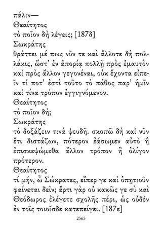πάλιν—
Θεαίτητος
τὸ ποῖον δὴ λέγεις; [187δ]
Σωκράτης
θράττει μέ πως νῦν τε καὶ ἄλλοτε δὴ πολ-
λάκις, ὥστ᾽ ἐν ἀπορίᾳ πολλῇ πρὸς ἐμαυτὸν
καὶ πρὸς ἄλλον γεγονέναι, οὐκ ἔχοντα εἰπε-
ῖν τί ποτ᾽ ἐστὶ τοῦτο τὸ πάθος παρ᾽ ἡμῖν
καὶ τίνα τρόπον ἐγγιγνόμενον.
Θεαίτητος
τὸ ποῖον δή;
Σωκράτης
τὸ δοξάζειν τινὰ ψευδῆ. σκοπῶ δὴ καὶ νῦν
ἔτι διστάζων, πότερον ἐάσωμεν αὐτὸ ἢ
ἐπισκεψώμεθα ἄλλον τρόπον ἢ ὀλίγον
πρότερον.
Θεαίτητος
τί μήν, ὦ Σώκρατες, εἴπερ γε καὶ ὁπῃτιοῦν
φαίνεται δεῖν; ἄρτι γὰρ οὐ κακῶς γε σὺ καὶ
Θεόδωρος ἐλέγετε σχολῆς πέρι, ὡς οὐδὲν
ἐν τοῖς τοιοῖσδε κατεπείγει. [187ε]
2565
 