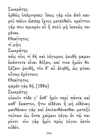 Σωκράτης
ὀρθῶς ὑπέμνησας· ἴσως γὰρ οὐκ ἀπὸ και-
ροῦ πάλιν ὥσπερ ἴχνος μετελθεῖν. κρεῖττον
γάρ που σμικρὸν εὖ ἢ πολὺ μὴ ἱκανῶς πε-
ρᾶναι.
Θεαίτητος
τί μήν;
Σωκράτης
πῶς οὖν; τί δὴ καὶ λέγομεν; ψευδῆ φαμεν
ἑκάστοτε εἶναι δόξαν, καί τινα ἡμῶν δο-
ξάζειν ψευδῆ, τὸν δ᾽ αὖ ἀληθῆ, ὡς φύσει
οὕτως ἐχόντων;
Θεαίτητος
φαμὲν γὰρ δή. [188α]
Σωκράτης
οὐκοῦν τόδε γ᾽ ἔσθ᾽ ἡμῖν περὶ πάντα καὶ
καθ᾽ ἕκαστον, ἤτοι εἰδέναι ἢ μὴ εἰδέναι;
μανθάνειν γὰρ καὶ ἐπιλανθάνεσθαι μεταξὺ
τούτων ὡς ὄντα χαίρειν λέγω ἐν τῷ πα-
ρόντι· νῦν γὰρ ἡμῖν πρὸς λόγον ἐστὶν
οὐδέν.
2566
 