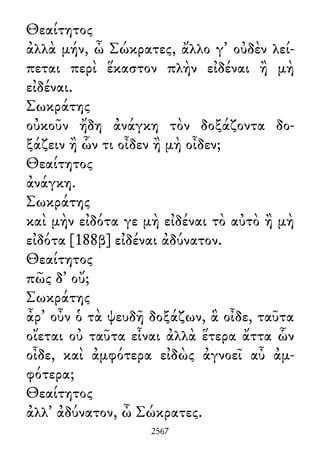 Θεαίτητος
ἀλλὰ μήν, ὦ Σώκρατες, ἄλλο γ᾽ οὐδὲν λεί-
πεται περὶ ἕκαστον πλὴν εἰδέναι ἢ μὴ
εἰδέναι.
Σωκράτης
οὐκοῦν ἤδη ἀνάγκη τὸν δοξάζοντα δο-
ξάζειν ἢ ὧν τι οἶδεν ἢ μὴ οἶδεν;
Θεαίτητος
ἀνάγκη.
Σωκράτης
καὶ μὴν εἰδότα γε μὴ εἰδέναι τὸ αὐτὸ ἢ μὴ
εἰδότα [188β] εἰδέναι ἀδύνατον.
Θεαίτητος
πῶς δ᾽ οὔ;
Σωκράτης
ἆρ᾽ οὖν ὁ τὰ ψευδῆ δοξάζων, ἃ οἶδε, ταῦτα
οἴεται οὐ ταῦτα εἶναι ἀλλὰ ἕτερα ἄττα ὧν
οἶδε, καὶ ἀμφότερα εἰδὼς ἀγνοεῖ αὖ ἀμ-
φότερα;
Θεαίτητος
ἀλλ᾽ ἀδύνατον, ὦ Σώκρατες.
2567
 