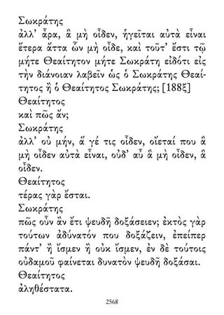 Σωκράτης
ἀλλ᾽ ἆρα, ἃ μὴ οἶδεν, ἡγεῖται αὐτὰ εἶναι
ἕτερα ἄττα ὧν μὴ οἶδε, καὶ τοῦτ᾽ ἔστι τῷ
μήτε Θεαίτητον μήτε Σωκράτη εἰδότι εἰς
τὴν διάνοιαν λαβεῖν ὡς ὁ Σωκράτης Θεαί-
τητος ἢ ὁ Θεαίτητος Σωκράτης; [188ξ]
Θεαίτητος
καὶ πῶς ἄν;
Σωκράτης
ἀλλ᾽ οὐ μήν, ἅ γέ τις οἶδεν, οἴεταί που ἃ
μὴ οἶδεν αὐτὰ εἶναι, οὐδ᾽ αὖ ἃ μὴ οἶδεν, ἃ
οἶδεν.
Θεαίτητος
τέρας γὰρ ἔσται.
Σωκράτης
πῶς οὖν ἂν ἔτι ψευδῆ δοξάσειεν; ἐκτὸς γὰρ
τούτων ἀδύνατόν που δοξάζειν, ἐπείπερ
πάντ᾽ ἢ ἴσμεν ἢ οὐκ ἴσμεν, ἐν δὲ τούτοις
οὐδαμοῦ φαίνεται δυνατὸν ψευδῆ δοξάσαι.
Θεαίτητος
ἀληθέστατα.
2568
 