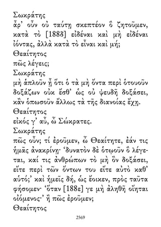 Σωκράτης
ἆρ᾽ οὖν οὐ ταύτῃ σκεπτέον ὃ ζητοῦμεν,
κατὰ τὸ [188δ] εἰδέναι καὶ μὴ εἰδέναι
ἰόντας, ἀλλὰ κατὰ τὸ εἶναι καὶ μή;
Θεαίτητος
πῶς λέγεις;
Σωκράτης
μὴ ἁπλοῦν ᾖ ὅτι ὁ τὰ μὴ ὄντα περὶ ὁτουοῦν
δοξάζων οὐκ ἔσθ᾽ ὡς οὐ ψευδῆ δοξάσει,
κἂν ὁπωσοῦν ἄλλως τὰ τῆς διανοίας ἔχῃ.
Θεαίτητος
εἰκός γ᾽ αὖ, ὦ Σώκρατες.
Σωκράτης
πῶς οὖν; τί ἐροῦμεν, ὦ Θεαίτητε, ἐάν τις
ἡμᾶς ἀνακρίνῃ· ‘δυνατὸν δὲ ὁτῳοῦν ὃ λέγε-
ται, καί τις ἀνθρώπων τὸ μὴ ὂν δοξάσει,
εἴτε περὶ τῶν ὄντων του εἴτε αὐτὸ καθ᾽
αὑτό;’ καὶ ἡμεῖς δή, ὡς ἔοικεν, πρὸς ταῦτα
φήσομεν· ‘ὅταν [188ε] γε μὴ ἀληθῆ οἴηται
οἰόμενος·’ ἢ πῶς ἐροῦμεν;
Θεαίτητος
2569
 