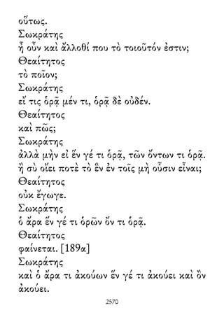 οὕτως.
Σωκράτης
ἦ οὖν καὶ ἄλλοθί που τὸ τοιοῦτόν ἐστιν;
Θεαίτητος
τὸ ποῖον;
Σωκράτης
εἴ τις ὁρᾷ μέν τι, ὁρᾷ δὲ οὐδέν.
Θεαίτητος
καὶ πῶς;
Σωκράτης
ἀλλὰ μὴν εἰ ἕν γέ τι ὁρᾷ, τῶν ὄντων τι ὁρᾷ.
ἢ σὺ οἴει ποτὲ τὸ ἓν ἐν τοῖς μὴ οὖσιν εἶναι;
Θεαίτητος
οὐκ ἔγωγε.
Σωκράτης
ὁ ἄρα ἕν γέ τι ὁρῶν ὄν τι ὁρᾷ.
Θεαίτητος
φαίνεται. [189α]
Σωκράτης
καὶ ὁ ἄρα τι ἀκούων ἕν γέ τι ἀκούει καὶ ὂν
ἀκούει.
2570
 