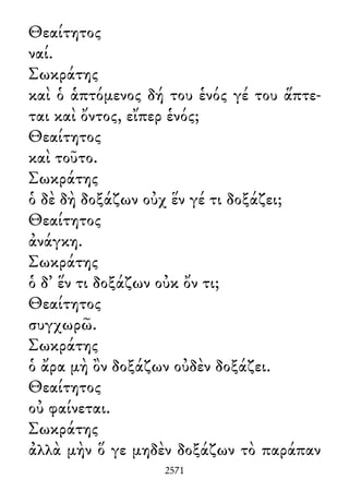 Θεαίτητος
ναί.
Σωκράτης
καὶ ὁ ἁπτόμενος δή του ἑνός γέ του ἅπτε-
ται καὶ ὄντος, εἴπερ ἑνός;
Θεαίτητος
καὶ τοῦτο.
Σωκράτης
ὁ δὲ δὴ δοξάζων οὐχ ἕν γέ τι δοξάζει;
Θεαίτητος
ἀνάγκη.
Σωκράτης
ὁ δ᾽ ἕν τι δοξάζων οὐκ ὄν τι;
Θεαίτητος
συγχωρῶ.
Σωκράτης
ὁ ἄρα μὴ ὂν δοξάζων οὐδὲν δοξάζει.
Θεαίτητος
οὐ φαίνεται.
Σωκράτης
ἀλλὰ μὴν ὅ γε μηδὲν δοξάζων τὸ παράπαν
2571
 