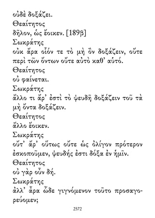 οὐδὲ δοξάζει.
Θεαίτητος
δῆλον, ὡς ἔοικεν. [189β]
Σωκράτης
οὐκ ἄρα οἷόν τε τὸ μὴ ὂν δοξάζειν, οὔτε
περὶ τῶν ὄντων οὔτε αὐτὸ καθ᾽ αὑτό.
Θεαίτητος
οὐ φαίνεται.
Σωκράτης
ἄλλο τι ἄρ᾽ ἐστὶ τὸ ψευδῆ δοξάζειν τοῦ τὰ
μὴ ὄντα δοξάζειν.
Θεαίτητος
ἄλλο ἔοικεν.
Σωκράτης
οὔτ᾽ ἄρ᾽ οὕτως οὔτε ὡς ὀλίγον πρότερον
ἐσκοποῦμεν, ψευδής ἐστι δόξα ἐν ἡμῖν.
Θεαίτητος
οὐ γὰρ οὖν δή.
Σωκράτης
ἀλλ᾽ ἆρα ὧδε γιγνόμενον τοῦτο προσαγο-
ρεύομεν;
2572
 
