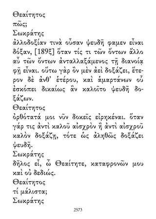 Θεαίτητος
πῶς;
Σωκράτης
ἀλλοδοξίαν τινὰ οὖσαν ψευδῆ φαμεν εἶναι
δόξαν, [189ξ] ὅταν τίς τι τῶν ὄντων ἄλλο
αὖ τῶν ὄντων ἀνταλλαξάμενος τῇ διανοίᾳ
φῇ εἶναι. οὕτω γὰρ ὂν μὲν ἀεὶ δοξάζει, ἕτε-
ρον δὲ ἀνθ᾽ ἑτέρου, καὶ ἁμαρτάνων οὗ
ἐσκόπει δικαίως ἂν καλοῖτο ψευδῆ δο-
ξάζων.
Θεαίτητος
ὀρθότατά μοι νῦν δοκεῖς εἰρηκέναι. ὅταν
γάρ τις ἀντὶ καλοῦ αἰσχρὸν ἢ ἀντὶ αἰσχροῦ
καλὸν δοξάζῃ, τότε ὡς ἀληθῶς δοξάζει
ψευδῆ.
Σωκράτης
δῆλος εἶ, ὦ Θεαίτητε, καταφρονῶν μου
καὶ οὐ δεδιώς.
Θεαίτητος
τί μάλιστα;
Σωκράτης
2573
 