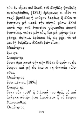 οὐκ ἂν οἶμαι σοὶ δοκῶ τοῦ ἀληθῶς ψευδοῦς
ἀντιλαβέσθαι, [189δ] ἐρόμενος εἰ οἷόν τε
ταχὺ βραδέως ἢ κοῦφον βαρέως ἢ ἄλλο τι
ἐναντίον μὴ κατὰ τὴν αὑτοῦ φύσιν ἀλλὰ
κατὰ τὴν τοῦ ἐναντίου γίγνεσθαι ἑαυτῷ
ἐναντίως. τοῦτο μὲν οὖν, ἵνα μὴ μάτην θαρ-
ρήσῃς, ἀφίημι. ἀρέσκει δέ, ὡς φῄς, τὸ τὰ
ψευδῆ δοξάζειν ἀλλοδοξεῖν εἶναι;
Θεαίτητος
ἔμοιγε.
Σωκράτης
ἔστιν ἄρα κατὰ τὴν σὴν δόξαν ἕτερόν τι ὡς
ἕτερον καὶ μὴ ὡς ἐκεῖνο τῇ διανοίᾳ τίθε-
σθαι.
Θεαίτητος
ἔστι μέντοι. [189ε]
Σωκράτης
ὅταν οὖν τοῦθ᾽ ἡ διάνοιά του δρᾷ, οὐ καὶ
ἀνάγκη αὐτὴν ἤτοι ἀμφότερα ἢ τὸ ἕτερον
διανοεῖσθαι;
Θεαίτητος
2574
 