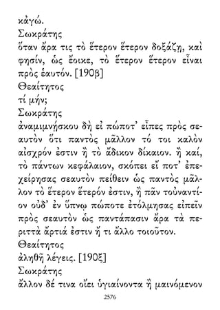 κἀγώ.
Σωκράτης
ὅταν ἄρα τις τὸ ἕτερον ἕτερον δοξάζῃ, καὶ
φησίν, ὡς ἔοικε, τὸ ἕτερον ἕτερον εἶναι
πρὸς ἑαυτόν. [190β]
Θεαίτητος
τί μήν;
Σωκράτης
ἀναμιμνῄσκου δὴ εἰ πώποτ᾽ εἶπες πρὸς σε-
αυτὸν ὅτι παντὸς μᾶλλον τό τοι καλὸν
αἰσχρόν ἐστιν ἢ τὸ ἄδικον δίκαιον. ἢ καί,
τὸ πάντων κεφάλαιον, σκόπει εἴ ποτ᾽ ἐπε-
χείρησας σεαυτὸν πείθειν ὡς παντὸς μᾶλ-
λον τὸ ἕτερον ἕτερόν ἐστιν, ἢ πᾶν τοὐναντί-
ον οὐδ᾽ ἐν ὕπνῳ πώποτε ἐτόλμησας εἰπεῖν
πρὸς σεαυτὸν ὡς παντάπασιν ἄρα τὰ πε-
ριττὰ ἄρτιά ἐστιν ἤ τι ἄλλο τοιοῦτον.
Θεαίτητος
ἀληθῆ λέγεις. [190ξ]
Σωκράτης
ἄλλον δέ τινα οἴει ὑγιαίνοντα ἢ μαινόμενον
2576
 