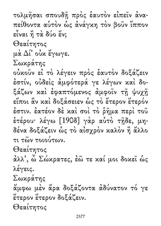 τολμῆσαι σπουδῇ πρὸς ἑαυτὸν εἰπεῖν ἀνα-
πείθοντα αὑτὸν ὡς ἀνάγκη τὸν βοῦν ἵππον
εἶναι ἢ τὰ δύο ἕν;
Θεαίτητος
μὰ ∆ί᾽ οὐκ ἔγωγε.
Σωκράτης
οὐκοῦν εἰ τὸ λέγειν πρὸς ἑαυτὸν δοξάζειν
ἐστίν, οὐδεὶς ἀμφότερά γε λέγων καὶ δο-
ξάζων καὶ ἐφαπτόμενος ἀμφοῖν τῇ ψυχῇ
εἴποι ἂν καὶ δοξάσειεν ὡς τὸ ἕτερον ἕτερόν
ἐστιν. ἐατέον δὲ καὶ σοὶ τὸ ῥῆμα περὶ τοῦ
ἑτέρου· λέγω [190δ] γὰρ αὐτὸ τῇδε, μη-
δένα δοξάζειν ὡς τὸ αἰσχρὸν καλὸν ἢ ἄλλο
τι τῶν τοιούτων.
Θεαίτητος
ἀλλ᾽, ὦ Σώκρατες, ἐῶ τε καί μοι δοκεῖ ὡς
λέγεις.
Σωκράτης
ἄμφω μὲν ἄρα δοξάζοντα ἀδύνατον τό γε
ἕτερον ἕτερον δοξάζειν.
Θεαίτητος
2577
 