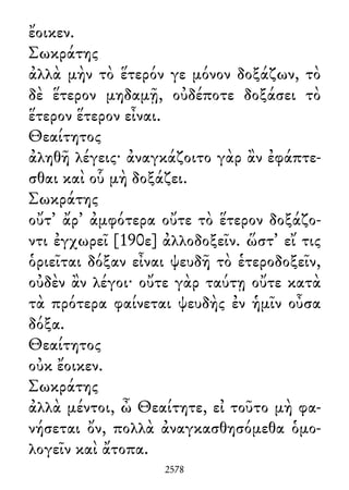 ἔοικεν.
Σωκράτης
ἀλλὰ μὴν τὸ ἕτερόν γε μόνον δοξάζων, τὸ
δὲ ἕτερον μηδαμῇ, οὐδέποτε δοξάσει τὸ
ἕτερον ἕτερον εἶναι.
Θεαίτητος
ἀληθῆ λέγεις· ἀναγκάζοιτο γὰρ ἂν ἐφάπτε-
σθαι καὶ οὗ μὴ δοξάζει.
Σωκράτης
οὔτ᾽ ἄρ᾽ ἀμφότερα οὔτε τὸ ἕτερον δοξάζο-
ντι ἐγχωρεῖ [190ε] ἀλλοδοξεῖν. ὥστ᾽ εἴ τις
ὁριεῖται δόξαν εἶναι ψευδῆ τὸ ἑτεροδοξεῖν,
οὐδὲν ἂν λέγοι· οὔτε γὰρ ταύτῃ οὔτε κατὰ
τὰ πρότερα φαίνεται ψευδὴς ἐν ἡμῖν οὖσα
δόξα.
Θεαίτητος
οὐκ ἔοικεν.
Σωκράτης
ἀλλὰ μέντοι, ὦ Θεαίτητε, εἰ τοῦτο μὴ φα-
νήσεται ὄν, πολλὰ ἀναγκασθησόμεθα ὁμο-
λογεῖν καὶ ἄτοπα.
2578
 