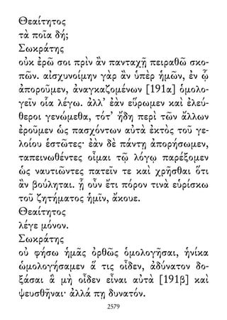 Θεαίτητος
τὰ ποῖα δή;
Σωκράτης
οὐκ ἐρῶ σοι πρὶν ἂν πανταχῇ πειραθῶ σκο-
πῶν. αἰσχυνοίμην γὰρ ἂν ὑπὲρ ἡμῶν, ἐν ᾧ
ἀποροῦμεν, ἀναγκαζομένων [191α] ὁμολο-
γεῖν οἷα λέγω. ἀλλ᾽ ἐὰν εὕρωμεν καὶ ἐλεύ-
θεροι γενώμεθα, τότ᾽ ἤδη περὶ τῶν ἄλλων
ἐροῦμεν ὡς πασχόντων αὐτὰ ἐκτὸς τοῦ γε-
λοίου ἑστῶτες· ἐὰν δὲ πάντῃ ἀπορήσωμεν,
ταπεινωθέντες οἶμαι τῷ λόγῳ παρέξομεν
ὡς ναυτιῶντες πατεῖν τε καὶ χρῆσθαι ὅτι
ἂν βούληται. ᾗ οὖν ἔτι πόρον τινὰ εὑρίσκω
τοῦ ζητήματος ἡμῖν, ἄκουε.
Θεαίτητος
λέγε μόνον.
Σωκράτης
οὐ φήσω ἡμᾶς ὀρθῶς ὁμολογῆσαι, ἡνίκα
ὡμολογήσαμεν ἅ τις οἶδεν, ἀδύνατον δο-
ξάσαι ἃ μὴ οἶδεν εἶναι αὐτὰ [191β] καὶ
ψευσθῆναι· ἀλλά πῃ δυνατόν.
2579
 