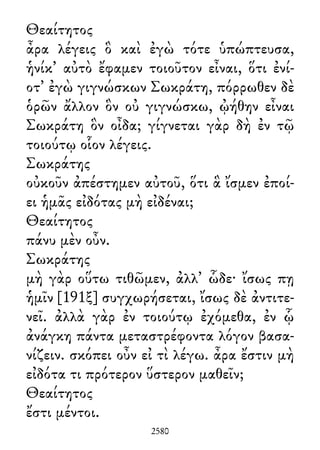 Θεαίτητος
ἆρα λέγεις ὃ καὶ ἐγὼ τότε ὑπώπτευσα,
ἡνίκ᾽ αὐτὸ ἔφαμεν τοιοῦτον εἶναι, ὅτι ἐνί-
οτ᾽ ἐγὼ γιγνώσκων Σωκράτη, πόρρωθεν δὲ
ὁρῶν ἄλλον ὃν οὐ γιγνώσκω, ᾠήθην εἶναι
Σωκράτη ὃν οἶδα; γίγνεται γὰρ δὴ ἐν τῷ
τοιούτῳ οἷον λέγεις.
Σωκράτης
οὐκοῦν ἀπέστημεν αὐτοῦ, ὅτι ἃ ἴσμεν ἐποί-
ει ἡμᾶς εἰδότας μὴ εἰδέναι;
Θεαίτητος
πάνυ μὲν οὖν.
Σωκράτης
μὴ γὰρ οὕτω τιθῶμεν, ἀλλ᾽ ὧδε· ἴσως πῃ
ἡμῖν [191ξ] συγχωρήσεται, ἴσως δὲ ἀντιτε-
νεῖ. ἀλλὰ γὰρ ἐν τοιούτῳ ἐχόμεθα, ἐν ᾧ
ἀνάγκη πάντα μεταστρέφοντα λόγον βασα-
νίζειν. σκόπει οὖν εἰ τὶ λέγω. ἆρα ἔστιν μὴ
εἰδότα τι πρότερον ὕστερον μαθεῖν;
Θεαίτητος
ἔστι μέντοι.
2580
 