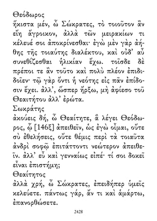 Θεόδωρος
ἥκιστα μέν, ὦ Σώκρατες, τὸ τοιοῦτον ἂν
εἴη ἄγροικον, ἀλλὰ τῶν μειρακίων τι
κέλευέ σοι ἀποκρίνεσθαι· ἐγὼ μὲν γὰρ ἀή-
θης τῆς τοιαύτης διαλέκτου, καὶ οὐδ᾽ αὖ
συνεθίζεσθαι ἡλικίαν ἔχω. τοῖσδε δὲ
πρέποι τε ἂν τοῦτο καὶ πολὺ πλέον ἐπιδι-
δοῖεν· τῷ γὰρ ὄντι ἡ νεότης εἰς πᾶν ἐπίδο-
σιν ἔχει. ἀλλ᾽, ὥσπερ ἤρξω, μὴ ἀφίεσο τοῦ
Θεαιτήτου ἀλλ᾽ ἐρώτα.
Σωκράτης
ἀκούεις δή, ὦ Θεαίτητε, ἃ λέγει Θεόδω-
ρος, ᾧ [146ξ] ἀπειθεῖν, ὡς ἐγὼ οἶμαι, οὔτε
σὺ ἐθελήσεις, οὔτε θέμις περὶ τὰ τοιαῦτα
ἀνδρὶ σοφῷ ἐπιτάττοντι νεώτερον ἀπειθε-
ῖν. ἀλλ᾽ εὖ καὶ γενναίως εἰπέ· τί σοι δοκεῖ
εἶναι ἐπιστήμη;
Θεαίτητος
ἀλλὰ χρή, ὦ Σώκρατες, ἐπειδήπερ ὑμεῖς
κελεύετε. πάντως γάρ, ἄν τι καὶ ἁμάρτω,
ἐπανορθώσετε.
2428
 