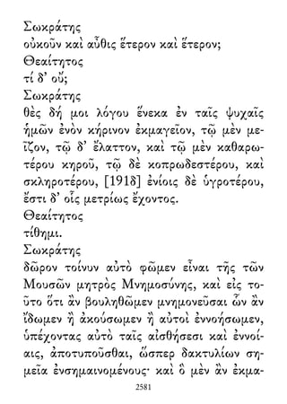 Σωκράτης
οὐκοῦν καὶ αὖθις ἕτερον καὶ ἕτερον;
Θεαίτητος
τί δ᾽ οὔ;
Σωκράτης
θὲς δή μοι λόγου ἕνεκα ἐν ταῖς ψυχαῖς
ἡμῶν ἐνὸν κήρινον ἐκμαγεῖον, τῷ μὲν με-
ῖζον, τῷ δ᾽ ἔλαττον, καὶ τῷ μὲν καθαρω-
τέρου κηροῦ, τῷ δὲ κοπρωδεστέρου, καὶ
σκληροτέρου, [191δ] ἐνίοις δὲ ὑγροτέρου,
ἔστι δ᾽ οἷς μετρίως ἔχοντος.
Θεαίτητος
τίθημι.
Σωκράτης
δῶρον τοίνυν αὐτὸ φῶμεν εἶναι τῆς τῶν
Μουσῶν μητρὸς Μνημοσύνης, καὶ εἰς το-
ῦτο ὅτι ἂν βουληθῶμεν μνημονεῦσαι ὧν ἂν
ἴδωμεν ἢ ἀκούσωμεν ἢ αὐτοὶ ἐννοήσωμεν,
ὑπέχοντας αὐτὸ ταῖς αἰσθήσεσι καὶ ἐννοί-
αις, ἀποτυποῦσθαι, ὥσπερ δακτυλίων ση-
μεῖα ἐνσημαινομένους· καὶ ὃ μὲν ἂν ἐκμα-
2581
 