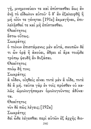 γῇ, μνημονεύειν τε καὶ ἐπίστασθαι ἕως ἂν
ἐνῇ τὸ εἴδωλον αὐτοῦ· ὃ δ᾽ ἂν ἐξαλειφθῇ ἢ
μὴ οἷόν τε γένηται [191ε] ἐκμαγῆναι, ἐπι-
λελῆσθαί τε καὶ μὴ ἐπίστασθαι.
Θεαίτητος
ἔστω οὕτως.
Σωκράτης
ὁ τοίνυν ἐπιστάμενος μὲν αὐτά, σκοπῶν δέ
τι ὧν ὁρᾷ ἢ ἀκούει, ἄθρει εἰ ἄρα τοιῷδε
τρόπῳ ψευδῆ ἂν δοξάσαι.
Θεαίτητος
ποίῳ δή τινι;
Σωκράτης
ἃ οἶδεν, οἰηθεὶς εἶναι τοτὲ μὲν ἃ οἶδε, τοτὲ
δὲ ἃ μή. ταῦτα γὰρ ἐν τοῖς πρόσθεν οὐ κα-
λῶς ὡμολογήσαμεν ὁμολογοῦντες ἀδύνα-
τα.
Θεαίτητος
νῦν δὲ πῶς λέγεις; [192α]
Σωκράτης
δεῖ ὧδε λέγεσθαι περὶ αὐτῶν ἐξ ἀρχῆς διο-
2582
 