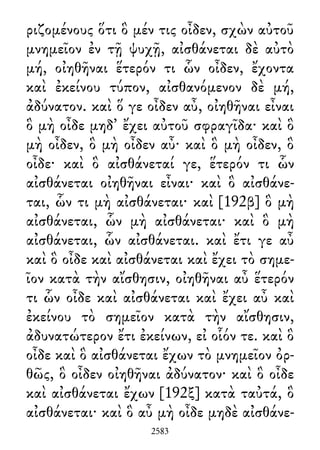 ριζομένους ὅτι ὃ μέν τις οἶδεν, σχὼν αὐτοῦ
μνημεῖον ἐν τῇ ψυχῇ, αἰσθάνεται δὲ αὐτὸ
μή, οἰηθῆναι ἕτερόν τι ὧν οἶδεν, ἔχοντα
καὶ ἐκείνου τύπον, αἰσθανόμενον δὲ μή,
ἀδύνατον. καὶ ὅ γε οἶδεν αὖ, οἰηθῆναι εἶναι
ὃ μὴ οἶδε μηδ᾽ ἔχει αὐτοῦ σφραγῖδα· καὶ ὃ
μὴ οἶδεν, ὃ μὴ οἶδεν αὖ· καὶ ὃ μὴ οἶδεν, ὃ
οἶδε· καὶ ὃ αἰσθάνεταί γε, ἕτερόν τι ὧν
αἰσθάνεται οἰηθῆναι εἶναι· καὶ ὃ αἰσθάνε-
ται, ὧν τι μὴ αἰσθάνεται· καὶ [192β] ὃ μὴ
αἰσθάνεται, ὧν μὴ αἰσθάνεται· καὶ ὃ μὴ
αἰσθάνεται, ὧν αἰσθάνεται. καὶ ἔτι γε αὖ
καὶ ὃ οἶδε καὶ αἰσθάνεται καὶ ἔχει τὸ σημε-
ῖον κατὰ τὴν αἴσθησιν, οἰηθῆναι αὖ ἕτερόν
τι ὧν οἶδε καὶ αἰσθάνεται καὶ ἔχει αὖ καὶ
ἐκείνου τὸ σημεῖον κατὰ τὴν αἴσθησιν,
ἀδυνατώτερον ἔτι ἐκείνων, εἰ οἷόν τε. καὶ ὃ
οἶδε καὶ ὃ αἰσθάνεται ἔχων τὸ μνημεῖον ὀρ-
θῶς, ὃ οἶδεν οἰηθῆναι ἀδύνατον· καὶ ὃ οἶδε
καὶ αἰσθάνεται ἔχων [192ξ] κατὰ ταὐτά, ὃ
αἰσθάνεται· καὶ ὃ αὖ μὴ οἶδε μηδὲ αἰσθάνε-
2583
 