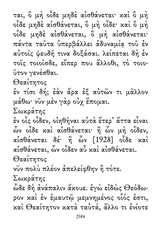 ται, ὃ μὴ οἶδε μηδὲ αἰσθάνεται· καὶ ὃ μὴ
οἶδε μηδὲ αἰσθάνεται, ὃ μὴ οἶδε· καὶ ὃ μὴ
οἶδε μηδὲ αἰσθάνεται, ὃ μὴ αἰσθάνεται·
πάντα ταῦτα ὑπερβάλλει ἀδυναμίᾳ τοῦ ἐν
αὐτοῖς ψευδῆ τινα δοξάσαι. λείπεται δὴ ἐν
τοῖς τοιοῖσδε, εἴπερ που ἄλλοθι, τὸ τοιο-
ῦτον γενέσθαι.
Θεαίτητος
ἐν τίσι δή; ἐὰν ἄρα ἐξ αὐτῶν τι μᾶλλον
μάθω· νῦν μὲν γὰρ οὐχ ἕπομαι.
Σωκράτης
ἐν οἷς οἶδεν, οἰηθῆναι αὐτὰ ἕτερ᾽ ἄττα εἶναι
ὧν οἶδε καὶ αἰσθάνεται· ἢ ὧν μὴ οἶδεν,
αἰσθάνεται δέ· ἢ ὧν [192δ] οἶδε καὶ
αἰσθάνεται, ὧν οἶδεν αὖ καὶ αἰσθάνεται.
Θεαίτητος
νῦν πολὺ πλέον ἀπελείφθην ἢ τότε.
Σωκράτης
ὧδε δὴ ἀνάπαλιν ἄκουε. ἐγὼ εἰδὼς Θεόδω-
ρον καὶ ἐν ἐμαυτῷ μεμνημένος οἷός ἐστι,
καὶ Θεαίτητον κατὰ ταὐτά, ἄλλο τι ἐνίοτε
2584
 