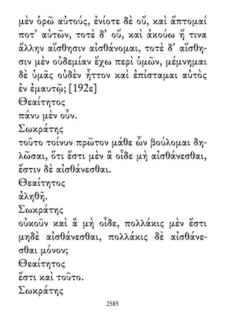 μὲν ὁρῶ αὐτούς, ἐνίοτε δὲ οὔ, καὶ ἅπτομαί
ποτ᾽ αὐτῶν, τοτὲ δ᾽ οὔ, καὶ ἀκούω ἤ τινα
ἄλλην αἴσθησιν αἰσθάνομαι, τοτὲ δ᾽ αἴσθη-
σιν μὲν οὐδεμίαν ἔχω περὶ ὑμῶν, μέμνημαι
δὲ ὑμᾶς οὐδὲν ἧττον καὶ ἐπίσταμαι αὐτὸς
ἐν ἐμαυτῷ; [192ε]
Θεαίτητος
πάνυ μὲν οὖν.
Σωκράτης
τοῦτο τοίνυν πρῶτον μάθε ὧν βούλομαι δη-
λῶσαι, ὅτι ἔστι μὲν ἃ οἶδε μὴ αἰσθάνεσθαι,
ἔστιν δὲ αἰσθάνεσθαι.
Θεαίτητος
ἀληθῆ.
Σωκράτης
οὐκοῦν καὶ ἃ μὴ οἶδε, πολλάκις μὲν ἔστι
μηδὲ αἰσθάνεσθαι, πολλάκις δὲ αἰσθάνε-
σθαι μόνον;
Θεαίτητος
ἔστι καὶ τοῦτο.
Σωκράτης
2585
 