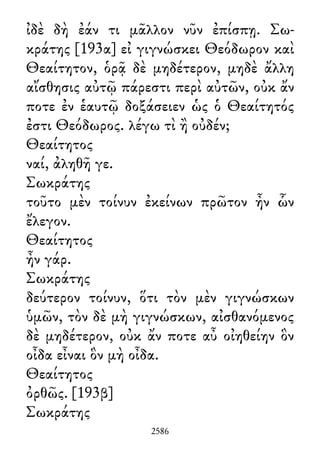 ἰδὲ δὴ ἐάν τι μᾶλλον νῦν ἐπίσπῃ. Σω-
κράτης [193α] εἰ γιγνώσκει Θεόδωρον καὶ
Θεαίτητον, ὁρᾷ δὲ μηδέτερον, μηδὲ ἄλλη
αἴσθησις αὐτῷ πάρεστι περὶ αὐτῶν, οὐκ ἄν
ποτε ἐν ἑαυτῷ δοξάσειεν ὡς ὁ Θεαίτητός
ἐστι Θεόδωρος. λέγω τὶ ἢ οὐδέν;
Θεαίτητος
ναί, ἀληθῆ γε.
Σωκράτης
τοῦτο μὲν τοίνυν ἐκείνων πρῶτον ἦν ὧν
ἔλεγον.
Θεαίτητος
ἦν γάρ.
Σωκράτης
δεύτερον τοίνυν, ὅτι τὸν μὲν γιγνώσκων
ὑμῶν, τὸν δὲ μὴ γιγνώσκων, αἰσθανόμενος
δὲ μηδέτερον, οὐκ ἄν ποτε αὖ οἰηθείην ὃν
οἶδα εἶναι ὃν μὴ οἶδα.
Θεαίτητος
ὀρθῶς. [193β]
Σωκράτης
2586
 