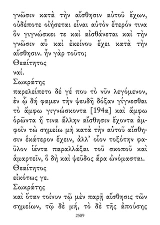 γνῶσιν κατὰ τὴν αἴσθησιν αὐτοῦ ἔχων,
οὐδέποτε οἰήσεται εἶναι αὐτὸν ἕτερόν τινα
ὃν γιγνώσκει τε καὶ αἰσθάνεται καὶ τὴν
γνῶσιν αὖ καὶ ἐκείνου ἔχει κατὰ τὴν
αἴσθησιν. ἦν γὰρ τοῦτο;
Θεαίτητος
ναί.
Σωκράτης
παρελείπετο δέ γέ που τὸ νῦν λεγόμενον,
ἐν ᾧ δή φαμεν τὴν ψευδῆ δόξαν γίγνεσθαι
τὸ ἄμφω γιγνώσκοντα [194α] καὶ ἄμφω
ὁρῶντα ἤ τινα ἄλλην αἴσθησιν ἔχοντα ἀμ-
φοῖν τὼ σημείω μὴ κατὰ τὴν αὐτοῦ αἴσθη-
σιν ἑκάτερον ἔχειν, ἀλλ᾽ οἷον τοξότην φα-
ῦλον ἱέντα παραλλάξαι τοῦ σκοποῦ καὶ
ἁμαρτεῖν, ὃ δὴ καὶ ψεῦδος ἄρα ὠνόμασται.
Θεαίτητος
εἰκότως γε.
Σωκράτης
καὶ ὅταν τοίνυν τῷ μὲν παρῇ αἴσθησις τῶν
σημείων, τῷ δὲ μή, τὸ δὲ τῆς ἀπούσης
2589
 