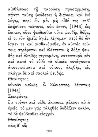 αἰσθήσεως τῇ παρούσῃ προσαρμόσῃ,
πάντῃ ταύτῃ ψεύδεται ἡ διάνοια. καὶ ἑνὶ
λόγῳ, περὶ ὧν μὲν μὴ οἶδέ τις μηδ᾽
ἐπῄσθετο πώποτε, οὐκ ἔστιν, [194β] ὡς
ἔοικεν, οὔτε ψεύδεσθαι οὔτε ψευδὴς δόξα,
εἴ τι νῦν ἡμεῖς ὑγιὲς λέγομεν· περὶ δὲ ὧν
ἴσμεν τε καὶ αἰσθανόμεθα, ἐν αὐτοῖς τού-
τοις στρέφεται καὶ ἑλίττεται ἡ δόξα ψευ-
δὴς καὶ ἀληθὴς γιγνομένη, καταντικρὺ μὲν
καὶ κατὰ τὸ εὐθὺ τὰ οἰκεῖα συνάγουσα
ἀποτυπώματα καὶ τύπους ἀληθής, εἰς
πλάγια δὲ καὶ σκολιὰ ψευδής.
Θεαίτητος
οὐκοῦν καλῶς, ὦ Σώκρατες, λέγεται;
[194ξ]
Σωκράτης
ἔτι τοίνυν καὶ τάδε ἀκούσας μᾶλλον αὐτὸ
ἐρεῖς. τὸ μὲν γὰρ τἀληθὲς δοξάζειν καλόν,
τὸ δὲ ψεύδεσθαι αἰσχρόν.
Θεαίτητος
πῶς δ᾽ οὔ;
2590
 