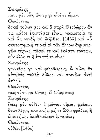 Σωκράτης
πάνυ μὲν οὖν, ἄνπερ γε οἷοί τε ὦμεν.
Θεαίτητος
δοκεῖ τοίνυν μοι καὶ ἃ παρὰ Θεοδώρου ἄν
τις μάθοι ἐπιστῆμαι εἶναι, γεωμετρία τε
καὶ ἃς νυνδὴ σὺ διῆλθες, [146δ] καὶ αὖ
σκυτοτομική τε καὶ αἱ τῶν ἄλλων δημιουρ-
γῶν τέχναι, πᾶσαί τε καὶ ἑκάστη τούτων,
οὐκ ἄλλο τι ἢ ἐπιστήμη εἶναι.
Σωκράτης
γενναίως γε καὶ φιλοδώρως, ὦ φίλε, ἓν
αἰτηθεὶς πολλὰ δίδως καὶ ποικίλα ἀντὶ
ἁπλοῦ.
Θεαίτητος
πῶς τί τοῦτο λέγεις, ὦ Σώκρατες;
Σωκράτης
ἴσως μὲν οὐδέν· ὃ μέντοι οἶμαι, φράσω.
ὅταν λέγῃς σκυτικήν, μή τι ἄλλο φράζεις ἢ
ἐπιστήμην ὑποδημάτων ἐργασίας;
Θεαίτητος
οὐδέν. [146ε]
2429
 