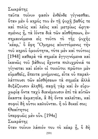 Σωκράτης
ταῦτα τοίνυν φασὶν ἐνθένδε γίγνεσθαι.
ὅταν μὲν ὁ κηρός του ἐν τῇ ψυχῇ βαθύς τε
καὶ πολὺς καὶ λεῖος καὶ μετρίως ὠργα-
σμένος ᾖ, τὰ ἰόντα διὰ τῶν αἰσθήσεων, ἐν-
σημαινόμενα εἰς τοῦτο τὸ τῆς ψυχῆς
‘κέαρ,’ ὃ ἔφη Ὅμηρος αἰνιττόμενος τὴν
τοῦ κηροῦ ὁμοιότητα, τότε μὲν καὶ τούτοις
[194δ] καθαρὰ τὰ σημεῖα ἐγγιγνόμενα καὶ
ἱκανῶς τοῦ βάθους ἔχοντα πολυχρόνιά τε
γίγνεται καὶ εἰσὶν οἱ τοιοῦτοι πρῶτον μὲν
εὐμαθεῖς, ἔπειτα μνήμονες, εἶτα οὐ παραλ-
λάττουσι τῶν αἰσθήσεων τὰ σημεῖα ἀλλὰ
δοξάζουσιν ἀληθῆ. σαφῆ γὰρ καὶ ἐν εὐρυ-
χωρίᾳ ὄντα ταχὺ διανέμουσιν ἐπὶ τὰ αὑτῶν
ἕκαστα ἐκμαγεῖα, ἃ δὴ ὄντα καλεῖται, καὶ
σοφοὶ δὴ οὗτοι καλοῦνται. ἢ οὐ δοκεῖ σοι;
Θεαίτητος
ὑπερφυῶς μὲν οὖν. [194ε]
Σωκράτης
ὅταν τοίνυν λάσιόν του τὸ κέαρ ᾖ, ὃ δὴ
2591
 