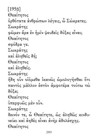 [195β]
Θεαίτητος
ὀρθότατα ἀνθρώπων λέγεις, ὦ Σώκρατες.
Σωκράτης
φῶμεν ἄρα ἐν ἡμῖν ψευδεῖς δόξας εἶναι;
Θεαίτητος
σφόδρα γε.
Σωκράτης
καὶ ἀληθεῖς δή;
Θεαίτητος
καὶ ἀληθεῖς.
Σωκράτης
ἤδη οὖν οἰόμεθα ἱκανῶς ὡμολογῆσθαι ὅτι
παντὸς μᾶλλον ἐστὸν ἀμφοτέρα τούτω τὼ
δόξα;
Θεαίτητος
ὑπερφυῶς μὲν οὖν.
Σωκράτης
δεινόν τε, ὦ Θεαίτητε, ὡς ἀληθῶς κινδυ-
νεύει καὶ ἀηδὲς εἶναι ἀνὴρ ἀδολέσχης.
Θεαίτητος
2593
 