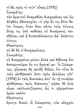 τί δέ; πρὸς τί τοῦτ᾽ εἶπες; [195ξ]
Σωκράτης
τὴν ἐμαυτοῦ δυσμαθίαν δυσχεράνας καὶ ὡς
ἀληθῶς ἀδολεσχίαν. τί γὰρ ἄν τις ἄλλο θε-
ῖτο ὄνομα, ὅταν ἄνω κάτω τοὺς λόγους
ἕλκῃ τις ὑπὸ νωθείας οὐ δυνάμενος πει-
σθῆναι, καὶ ᾖ δυσαπάλλακτος ἀφ᾽ ἑκάστου
λόγου;
Θεαίτητος
σὺ δὲ δὴ τί δυσχεραίνεις;
Σωκράτης
οὐ δυσχεραίνω μόνον ἀλλὰ καὶ δέδοικα ὅτι
ἀποκρινοῦμαι ἄν τις ἔρηταί με· ‘ὦ Σώκρα-
τες, ηὕρηκας δὴ ψευδῆ δόξαν, ὅτι οὔτε ἐν
ταῖς αἰσθήσεσίν ἐστι πρὸς ἀλλήλας οὔτ᾽
[195δ] ἐν ταῖς διανοίαις ἀλλ᾽ ἐν τῇ συνάψει
αἰσθήσεως πρὸς διάνοιαν;’ φήσω δὲ ἐγὼ
οἶμαι καλλωπιζόμενος ὥς τι ηὑρηκότων
ἡμῶν καλόν.
Θεαίτητος
ἔμοιγε δοκεῖ, ὦ Σώκρατες, οὐκ αἰσχρὸν
2594
 