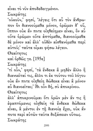 εἶναι τὸ νῦν ἀποδεδειγμένον.
Σωκράτης
‘οὐκοῦν,’ φησί, ‘λέγεις ὅτι αὖ τὸν ἄνθρω-
πον ὃν διανοούμεθα μόνον, ὁρῶμεν δ᾽ οὔ,
ἵππον οὐκ ἄν ποτε οἰηθείημεν εἶναι, ὃν αὖ
οὔτε ὁρῶμεν οὔτε ἁπτόμεθα, διανοούμεθα
δὲ μόνον καὶ ἄλλ᾽ οὐδὲν αἰσθανόμεθα περὶ
αὐτοῦ;’ ταῦτα οἶμαι φήσω λέγειν.
Θεαίτητος
καὶ ὀρθῶς γε. [195ε]
Σωκράτης
‘τί οὖν,’ φησί, ‘τὰ ἕνδεκα ἃ μηδὲν ἄλλο ἢ
διανοεῖταί τις, ἄλλο τι ἐκ τούτου τοῦ λόγου
οὐκ ἄν ποτε οἰηθείη δώδεκα εἶναι ἃ μόνον
αὖ διανοεῖται;’ ἴθι οὖν δή, σὺ ἀποκρίνου.
Θεαίτητος
ἀλλ᾽ ἀποκρινοῦμαι ὅτι ὁρῶν μὲν ἄν τις ἢ
ἐφαπτόμενος οἰηθείη τὰ ἕνδεκα δώδεκα
εἶναι, ἃ μέντοι ἐν τῇ διανοίᾳ ἔχει, οὐκ ἄν
ποτε περὶ αὐτῶν ταῦτα δοξάσειεν οὕτως.
Σωκράτης
2595
 