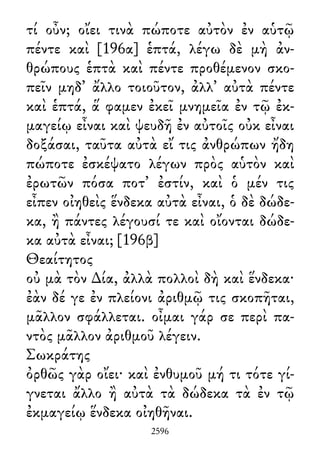 τί οὖν; οἴει τινὰ πώποτε αὐτὸν ἐν αὑτῷ
πέντε καὶ [196α] ἑπτά, λέγω δὲ μὴ ἀν-
θρώπους ἑπτὰ καὶ πέντε προθέμενον σκο-
πεῖν μηδ᾽ ἄλλο τοιοῦτον, ἀλλ᾽ αὐτὰ πέντε
καὶ ἑπτά, ἅ φαμεν ἐκεῖ μνημεῖα ἐν τῷ ἐκ-
μαγείῳ εἶναι καὶ ψευδῆ ἐν αὐτοῖς οὐκ εἶναι
δοξάσαι, ταῦτα αὐτὰ εἴ τις ἀνθρώπων ἤδη
πώποτε ἐσκέψατο λέγων πρὸς αὑτὸν καὶ
ἐρωτῶν πόσα ποτ᾽ ἐστίν, καὶ ὁ μέν τις
εἶπεν οἰηθεὶς ἕνδεκα αὐτὰ εἶναι, ὁ δὲ δώδε-
κα, ἢ πάντες λέγουσί τε καὶ οἴονται δώδε-
κα αὐτὰ εἶναι; [196β]
Θεαίτητος
οὐ μὰ τὸν ∆ία, ἀλλὰ πολλοὶ δὴ καὶ ἕνδεκα·
ἐὰν δέ γε ἐν πλείονι ἀριθμῷ τις σκοπῆται,
μᾶλλον σφάλλεται. οἶμαι γάρ σε περὶ πα-
ντὸς μᾶλλον ἀριθμοῦ λέγειν.
Σωκράτης
ὀρθῶς γὰρ οἴει· καὶ ἐνθυμοῦ μή τι τότε γί-
γνεται ἄλλο ἢ αὐτὰ τὰ δώδεκα τὰ ἐν τῷ
ἐκμαγείῳ ἕνδεκα οἰηθῆναι.
2596
 