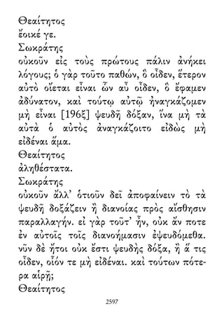 Θεαίτητος
ἔοικέ γε.
Σωκράτης
οὐκοῦν εἰς τοὺς πρώτους πάλιν ἀνήκει
λόγους; ὁ γὰρ τοῦτο παθών, ὃ οἶδεν, ἕτερον
αὐτὸ οἴεται εἶναι ὧν αὖ οἶδεν, ὃ ἔφαμεν
ἀδύνατον, καὶ τούτῳ αὐτῷ ἠναγκάζομεν
μὴ εἶναι [196ξ] ψευδῆ δόξαν, ἵνα μὴ τὰ
αὐτὰ ὁ αὐτὸς ἀναγκάζοιτο εἰδὼς μὴ
εἰδέναι ἅμα.
Θεαίτητος
ἀληθέστατα.
Σωκράτης
οὐκοῦν ἄλλ᾽ ὁτιοῦν δεῖ ἀποφαίνειν τὸ τὰ
ψευδῆ δοξάζειν ἢ διανοίας πρὸς αἴσθησιν
παραλλαγήν. εἰ γὰρ τοῦτ᾽ ἦν, οὐκ ἄν ποτε
ἐν αὐτοῖς τοῖς διανοήμασιν ἐψευδόμεθα.
νῦν δὲ ἤτοι οὐκ ἔστι ψευδὴς δόξα, ἢ ἅ τις
οἶδεν, οἷόν τε μὴ εἰδέναι. καὶ τούτων πότε-
ρα αἱρῇ;
Θεαίτητος
2597
 