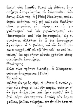 ἔπειτ᾽ οὐκ ἀναιδὲς δοκεῖ μὴ εἰδότας ἐπι-
στήμην ἀποφαίνεσθαι τὸ ἐπίστασθαι οἷόν
ἐστιν; ἀλλὰ γάρ, ὦ [196ε] Θεαίτητε, πάλαι
ἐσμὲν ἀνάπλεῳ τοῦ μὴ καθαρῶς διαλέγε-
σθαι. μυριάκις γὰρ εἰρήκαμεν τὸ ‘γι-
γνώσκομεν’ καὶ ‘οὐ γιγνώσκομεν,’ καὶ
‘ἐπιστάμεθα’ καὶ ‘οὐκ ἐπιστάμεθα,’ ὥς τι
συνιέντες ἀλλήλων ἐν ᾧ ἔτι ἐπιστήμην
ἀγνοοῦμεν· εἰ δὲ βούλει, καὶ νῦν ἐν τῷ πα-
ρόντι κεχρήμεθ᾽ αὖ τῷ ‘ἀγνοεῖν’ τε καὶ ‘συ-
νιέναι,’ ὡς προσῆκον αὐτοῖς χρῆσθαι εἴπερ
στερόμεθα ἐπιστήμης.
Θεαίτητος
ἀλλὰ τίνα τρόπον διαλέξῃ, ὦ Σώκρατες,
τούτων ἀπεχόμενος; [197α]
Σωκράτης
οὐδένα ὤν γε ὃς εἰμί, εἰ μέντοι ἦ ἀντιλογι-
κός· οἷος ἀνὴρ εἰ καὶ νῦν παρῆν, τούτων τ᾽
ἂν ἔφη ἀπέχεσθαι καὶ ἡμῖν σφόδρ᾽ ἂν ἃ
ἐγὼ λέγω ἐπέπληττεν. ἐπειδὴ οὖν ἐσμεν
φαῦλοι, βούλει τολμήσω εἰπεῖν οἷόν ἐστι τὸ
2599
 