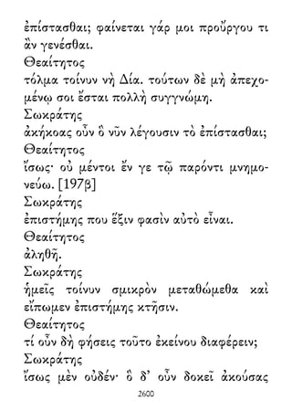 ἐπίστασθαι; φαίνεται γάρ μοι προὔργου τι
ἂν γενέσθαι.
Θεαίτητος
τόλμα τοίνυν νὴ ∆ία. τούτων δὲ μὴ ἀπεχο-
μένῳ σοι ἔσται πολλὴ συγγνώμη.
Σωκράτης
ἀκήκοας οὖν ὃ νῦν λέγουσιν τὸ ἐπίστασθαι;
Θεαίτητος
ἴσως· οὐ μέντοι ἔν γε τῷ παρόντι μνημο-
νεύω. [197β]
Σωκράτης
ἐπιστήμης που ἕξιν φασὶν αὐτὸ εἶναι.
Θεαίτητος
ἀληθῆ.
Σωκράτης
ἡμεῖς τοίνυν σμικρὸν μεταθώμεθα καὶ
εἴπωμεν ἐπιστήμης κτῆσιν.
Θεαίτητος
τί οὖν δὴ φήσεις τοῦτο ἐκείνου διαφέρειν;
Σωκράτης
ἴσως μὲν οὐδέν· ὃ δ᾽ οὖν δοκεῖ ἀκούσας
2600
 