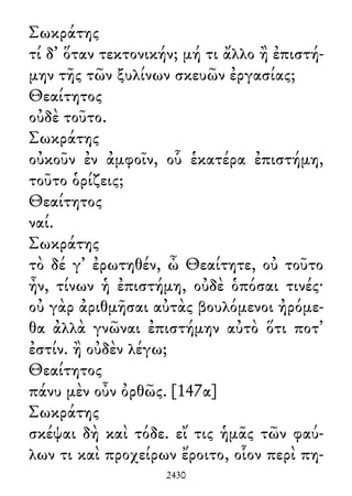 Σωκράτης
τί δ᾽ ὅταν τεκτονικήν; μή τι ἄλλο ἢ ἐπιστή-
μην τῆς τῶν ξυλίνων σκευῶν ἐργασίας;
Θεαίτητος
οὐδὲ τοῦτο.
Σωκράτης
οὐκοῦν ἐν ἀμφοῖν, οὗ ἑκατέρα ἐπιστήμη,
τοῦτο ὁρίζεις;
Θεαίτητος
ναί.
Σωκράτης
τὸ δέ γ᾽ ἐρωτηθέν, ὦ Θεαίτητε, οὐ τοῦτο
ἦν, τίνων ἡ ἐπιστήμη, οὐδὲ ὁπόσαι τινές·
οὐ γὰρ ἀριθμῆσαι αὐτὰς βουλόμενοι ἠρόμε-
θα ἀλλὰ γνῶναι ἐπιστήμην αὐτὸ ὅτι ποτ᾽
ἐστίν. ἢ οὐδὲν λέγω;
Θεαίτητος
πάνυ μὲν οὖν ὀρθῶς. [147α]
Σωκράτης
σκέψαι δὴ καὶ τόδε. εἴ τις ἡμᾶς τῶν φαύ-
λων τι καὶ προχείρων ἔροιτο, οἷον περὶ πη-
2430
 