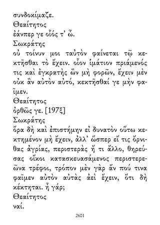 συνδοκίμαζε.
Θεαίτητος
ἐάνπερ γε οἷός τ᾽ ὦ.
Σωκράτης
οὐ τοίνυν μοι ταὐτὸν φαίνεται τῷ κε-
κτῆσθαι τὸ ἔχειν. οἷον ἱμάτιον πριάμενός
τις καὶ ἐγκρατὴς ὢν μὴ φορῶν, ἔχειν μὲν
οὐκ ἂν αὐτὸν αὐτό, κεκτῆσθαί γε μὴν φα-
ῖμεν.
Θεαίτητος
ὀρθῶς γε. [197ξ]
Σωκράτης
ὅρα δὴ καὶ ἐπιστήμην εἰ δυνατὸν οὕτω κε-
κτημένον μὴ ἔχειν, ἀλλ᾽ ὥσπερ εἴ τις ὄρνι-
θας ἀγρίας, περιστερὰς ἤ τι ἄλλο, θηρεύ-
σας οἴκοι κατασκευασάμενος περιστερε-
ῶνα τρέφοι, τρόπον μὲν γὰρ ἄν πού τινα
φαῖμεν αὐτὸν αὐτὰς ἀεὶ ἔχειν, ὅτι δὴ
κέκτηται. ἦ γάρ;
Θεαίτητος
ναί.
2601
 