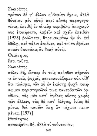 Σωκράτης
τρόπον δέ γ᾽ ἄλλον οὐδεμίαν ἔχειν, ἀλλὰ
δύναμιν μὲν αὐτῷ περὶ αὐτὰς παραγεγο-
νέναι, ἐπειδὴ ἐν οἰκείῳ περιβόλῳ ὑποχειρί-
ους ἐποιήσατο, λαβεῖν καὶ σχεῖν ἐπειδὰν
[197δ] βούληται, θηρευσαμένῳ ἣν ἂν ἀεὶ
ἐθέλῃ, καὶ πάλιν ἀφιέναι, καὶ τοῦτο ἐξεῖναι
ποιεῖν ὁποσάκις ἂν δοκῇ αὐτῷ.
Θεαίτητος
ἔστι ταῦτα.
Σωκράτης
πάλιν δή, ὥσπερ ἐν τοῖς πρόσθεν κήρινόν
τι ἐν ταῖς ψυχαῖς κατεσκευάζομεν οὐκ οἶδ᾽
ὅτι πλάσμα, νῦν αὖ ἐν ἑκάστῃ ψυχῇ ποιή-
σωμεν περιστερεῶνά τινα παντοδαπῶν ὀρ-
νίθων, τὰς μὲν κατ᾽ ἀγέλας οὔσας χωρὶς
τῶν ἄλλων, τὰς δὲ κατ᾽ ὀλίγας, ἐνίας δὲ
μόνας διὰ πασῶν ὅπῃ ἂν τύχωσι πετο-
μένας. [197ε]
Θεαίτητος
πεποιήσθω δή. ἀλλὰ τί τοὐντεῦθεν;
2602
 