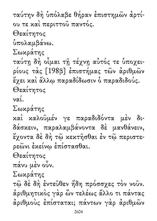 ταύτην δὴ ὑπόλαβε θήραν ἐπιστημῶν ἀρτί-
ου τε καὶ περιττοῦ παντός.
Θεαίτητος
ὑπολαμβάνω.
Σωκράτης
ταύτῃ δὴ οἶμαι τῇ τέχνῃ αὐτός τε ὑποχει-
ρίους τὰς [198β] ἐπιστήμας τῶν ἀριθμῶν
ἔχει καὶ ἄλλῳ παραδίδωσιν ὁ παραδιδούς.
Θεαίτητος
ναί.
Σωκράτης
καὶ καλοῦμέν γε παραδιδόντα μὲν δι-
δάσκειν, παραλαμβάνοντα δὲ μανθάνειν,
ἔχοντα δὲ δὴ τῷ κεκτῆσθαι ἐν τῷ περιστε-
ρεῶνι ἐκείνῳ ἐπίστασθαι.
Θεαίτητος
πάνυ μὲν οὖν.
Σωκράτης
τῷ δὲ δὴ ἐντεῦθεν ἤδη πρόσσχες τὸν νοῦν.
ἀριθμητικὸς γὰρ ὢν τελέως ἄλλο τι πάντας
ἀριθμοὺς ἐπίσταται; πάντων γὰρ ἀριθμῶν
2604
 