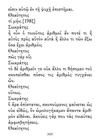 εἰσιν αὐτῷ ἐν τῇ ψυχῇ ἐπιστῆμαι.
Θεαίτητος
τί μήν; [198ξ]
Σωκράτης
ἦ οὖν ὁ τοιοῦτος ἀριθμοῖ ἄν ποτέ τι ἢ
αὐτὸς πρὸς αὑτὸν αὐτὰ ἢ ἄλλο τι τῶν ἔξω
ὅσα ἔχει ἀριθμόν;
Θεαίτητος
πῶς γὰρ οὔ;
Σωκράτης
τὸ δὲ ἀριθμεῖν γε οὐκ ἄλλο τι θήσομεν τοῦ
σκοπεῖσθαι πόσος τις ἀριθμὸς τυγχάνει
ὤν.
Θεαίτητος
οὕτως.
Σωκράτης
ὃ ἄρα ἐπίσταται, σκοπούμενος φαίνεται ὡς
οὐκ εἰδώς, ὃν ὡμολογήκαμεν ἅπαντα ἀριθ-
μὸν εἰδέναι. ἀκούεις γάρ που τὰς τοιαύτας
ἀμφισβητήσεις.
Θεαίτητος
2605
 