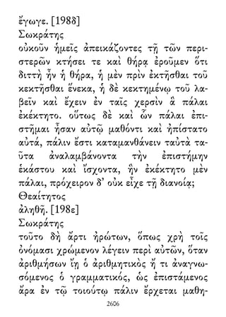 ἔγωγε. [198δ]
Σωκράτης
οὐκοῦν ἡμεῖς ἀπεικάζοντες τῇ τῶν περι-
στερῶν κτήσει τε καὶ θήρᾳ ἐροῦμεν ὅτι
διττὴ ἦν ἡ θήρα, ἡ μὲν πρὶν ἐκτῆσθαι τοῦ
κεκτῆσθαι ἕνεκα, ἡ δὲ κεκτημένῳ τοῦ λα-
βεῖν καὶ ἔχειν ἐν ταῖς χερσὶν ἃ πάλαι
ἐκέκτητο. οὕτως δὲ καὶ ὧν πάλαι ἐπι-
στῆμαι ἦσαν αὐτῷ μαθόντι καὶ ἠπίστατο
αὐτά, πάλιν ἔστι καταμανθάνειν ταὐτὰ τα-
ῦτα ἀναλαμβάνοντα τὴν ἐπιστήμην
ἑκάστου καὶ ἴσχοντα, ἣν ἐκέκτητο μὲν
πάλαι, πρόχειρον δ᾽ οὐκ εἶχε τῇ διανοίᾳ;
Θεαίτητος
ἀληθῆ. [198ε]
Σωκράτης
τοῦτο δὴ ἄρτι ἠρώτων, ὅπως χρὴ τοῖς
ὀνόμασι χρώμενον λέγειν περὶ αὐτῶν, ὅταν
ἀριθμήσων ἴῃ ὁ ἀριθμητικὸς ἤ τι ἀναγνω-
σόμενος ὁ γραμματικός, ὡς ἐπιστάμενος
ἄρα ἐν τῷ τοιούτῳ πάλιν ἔρχεται μαθη-
2606
 