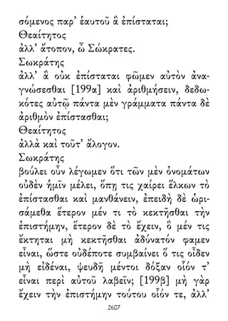 σόμενος παρ᾽ ἑαυτοῦ ἃ ἐπίσταται;
Θεαίτητος
ἀλλ᾽ ἄτοπον, ὦ Σώκρατες.
Σωκράτης
ἀλλ᾽ ἃ οὐκ ἐπίσταται φῶμεν αὐτὸν ἀνα-
γνώσεσθαι [199α] καὶ ἀριθμήσειν, δεδω-
κότες αὐτῷ πάντα μὲν γράμματα πάντα δὲ
ἀριθμὸν ἐπίστασθαι;
Θεαίτητος
ἀλλὰ καὶ τοῦτ᾽ ἄλογον.
Σωκράτης
βούλει οὖν λέγωμεν ὅτι τῶν μὲν ὀνομάτων
οὐδὲν ἡμῖν μέλει, ὅπῃ τις χαίρει ἕλκων τὸ
ἐπίστασθαι καὶ μανθάνειν, ἐπειδὴ δὲ ὡρι-
σάμεθα ἕτερον μέν τι τὸ κεκτῆσθαι τὴν
ἐπιστήμην, ἕτερον δὲ τὸ ἔχειν, ὃ μέν τις
ἔκτηται μὴ κεκτῆσθαι ἀδύνατόν φαμεν
εἶναι, ὥστε οὐδέποτε συμβαίνει ὅ τις οἶδεν
μὴ εἰδέναι, ψευδῆ μέντοι δόξαν οἷόν τ᾽
εἶναι περὶ αὐτοῦ λαβεῖν; [199β] μὴ γὰρ
ἔχειν τὴν ἐπιστήμην τούτου οἷόν τε, ἀλλ᾽
2607
 