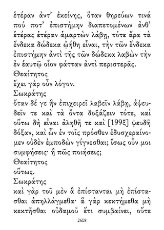 ἑτέραν ἀντ᾽ ἐκείνης, ὅταν θηρεύων τινά
πού ποτ᾽ ἐπιστήμην διαπετομένων ἀνθ᾽
ἑτέρας ἑτέραν ἁμαρτὼν λάβῃ, τότε ἄρα τὰ
ἕνδεκα δώδεκα ᾠήθη εἶναι, τὴν τῶν ἕνδεκα
ἐπιστήμην ἀντὶ τῆς τῶν δώδεκα λαβὼν τὴν
ἐν ἑαυτῷ οἷον φάτταν ἀντὶ περιστερᾶς.
Θεαίτητος
ἔχει γὰρ οὖν λόγον.
Σωκράτης
ὅταν δέ γε ἣν ἐπιχειρεῖ λαβεῖν λάβῃ, ἀψευ-
δεῖν τε καὶ τὰ ὄντα δοξάζειν τότε, καὶ
οὕτω δὴ εἶναι ἀληθῆ τε καὶ [199ξ] ψευδῆ
δόξαν, καὶ ὧν ἐν τοῖς πρόσθεν ἐδυσχεραίνο-
μεν οὐδὲν ἐμποδὼν γίγνεσθαι; ἴσως οὖν μοι
συμφήσεις· ἢ πῶς ποιήσεις;
Θεαίτητος
οὕτως.
Σωκράτης
καὶ γὰρ τοῦ μὲν ἃ ἐπίστανται μὴ ἐπίστα-
σθαι ἀπηλλάγμεθα· ἃ γὰρ κεκτήμεθα μὴ
κεκτῆσθαι οὐδαμοῦ ἔτι συμβαίνει, οὔτε
2608
 