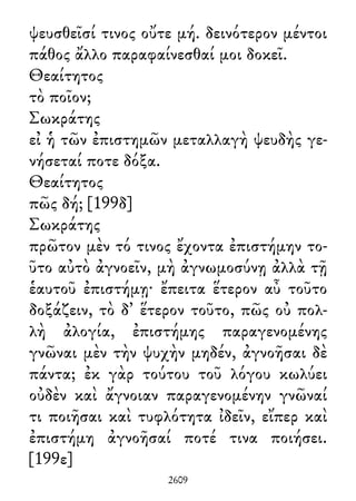 ψευσθεῖσί τινος οὔτε μή. δεινότερον μέντοι
πάθος ἄλλο παραφαίνεσθαί μοι δοκεῖ.
Θεαίτητος
τὸ ποῖον;
Σωκράτης
εἰ ἡ τῶν ἐπιστημῶν μεταλλαγὴ ψευδὴς γε-
νήσεταί ποτε δόξα.
Θεαίτητος
πῶς δή; [199δ]
Σωκράτης
πρῶτον μὲν τό τινος ἔχοντα ἐπιστήμην το-
ῦτο αὐτὸ ἀγνοεῖν, μὴ ἀγνωμοσύνῃ ἀλλὰ τῇ
ἑαυτοῦ ἐπιστήμῃ· ἔπειτα ἕτερον αὖ τοῦτο
δοξάζειν, τὸ δ᾽ ἕτερον τοῦτο, πῶς οὐ πολ-
λὴ ἀλογία, ἐπιστήμης παραγενομένης
γνῶναι μὲν τὴν ψυχὴν μηδέν, ἀγνοῆσαι δὲ
πάντα; ἐκ γὰρ τούτου τοῦ λόγου κωλύει
οὐδὲν καὶ ἄγνοιαν παραγενομένην γνῶναί
τι ποιῆσαι καὶ τυφλότητα ἰδεῖν, εἴπερ καὶ
ἐπιστήμη ἀγνοῆσαί ποτέ τινα ποιήσει.
[199ε]
2609
 