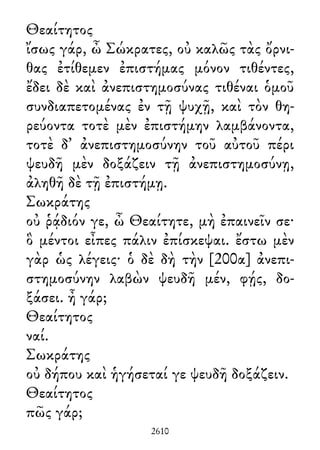 Θεαίτητος
ἴσως γάρ, ὦ Σώκρατες, οὐ καλῶς τὰς ὄρνι-
θας ἐτίθεμεν ἐπιστήμας μόνον τιθέντες,
ἔδει δὲ καὶ ἀνεπιστημοσύνας τιθέναι ὁμοῦ
συνδιαπετομένας ἐν τῇ ψυχῇ, καὶ τὸν θη-
ρεύοντα τοτὲ μὲν ἐπιστήμην λαμβάνοντα,
τοτὲ δ᾽ ἀνεπιστημοσύνην τοῦ αὐτοῦ πέρι
ψευδῆ μὲν δοξάζειν τῇ ἀνεπιστημοσύνῃ,
ἀληθῆ δὲ τῇ ἐπιστήμῃ.
Σωκράτης
οὐ ῥᾴδιόν γε, ὦ Θεαίτητε, μὴ ἐπαινεῖν σε·
ὃ μέντοι εἶπες πάλιν ἐπίσκεψαι. ἔστω μὲν
γὰρ ὡς λέγεις· ὁ δὲ δὴ τὴν [200α] ἀνεπι-
στημοσύνην λαβὼν ψευδῆ μέν, φῄς, δο-
ξάσει. ἦ γάρ;
Θεαίτητος
ναί.
Σωκράτης
οὐ δήπου καὶ ἡγήσεταί γε ψευδῆ δοξάζειν.
Θεαίτητος
πῶς γάρ;
2610
 
