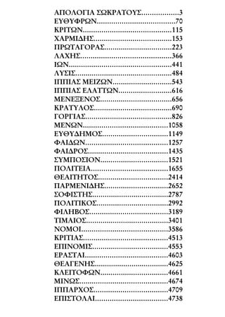 ΑΠΟΛΟΓΙΑ ΣΩΚΡΑΤΟΥΣ..................3
ΕΥΘΥΦΡΩΝ......................................70
ΚΡΙΤΩΝ...........................................115
ΧΑΡΜΙ∆ΗΣ......................................153
ΠΡΩΤΑΓΟΡΑΣ.................................223
ΛΑΧΗΣ............................................366
ΙΩΝ..................................................441
ΛΥΣΙΣ...............................................484
ΙΠΠΙΑΣ ΜΕΙΖΩΝ.............................543
ΙΠΠΙΑΣ ΕΛΑΤΤΩΝ..........................616
ΜΕΝΕΞΕΝΟΣ...................................656
ΚΡΑΤΥΛΟΣ......................................690
ΓΟΡΓΙΑΣ..........................................826
ΜΕΝΩΝ.........................................1058
ΕΥΘΥ∆ΗΜΟΣ................................1149
ΦΑΙ∆ΩΝ........................................1257
ΦΑΙ∆ΡΟΣ.......................................1435
ΣΥΜΠΟΣΙΟΝ.................................1521
ΠΟΛΙΤΕΙΑ.....................................1655
ΘΕΑΙΤΗΤΟΣ..................................2414
ΠΑΡΜΕΝΙ∆ΗΣ...............................2652
ΣΟΦΙΣΤΗΣ.....................................2787
ΠΟΛΙΤΙΚΟΣ...................................2992
ΦΙΛΗΒΟΣ......................................3189
ΤΙΜΑΙΟΣ........................................3401
ΝΟΜΟΙ..........................................3586
ΚΡΙΤΙΑΣ.........................................4513
ΕΠΙΝΟΜΙΣ.....................................4553
ΕΡΑΣΤΑΙ........................................4603
ΘΕΑΓΕΝΗΣ....................................4625
ΚΛΕΙΤΟΦΩΝ.................................4661
ΜΙΝΩΣ...........................................4674
ΙΠΠΑΡΧΟΣ....................................4709
ΕΠΙΣΤΟΛΑΙ...................................4738
 