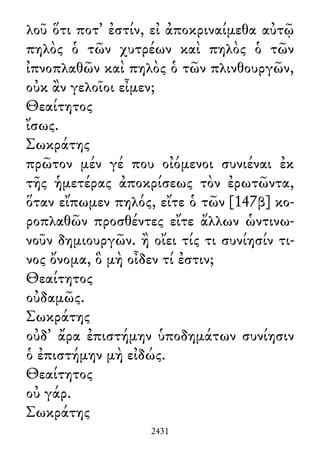 λοῦ ὅτι ποτ᾽ ἐστίν, εἰ ἀποκριναίμεθα αὐτῷ
πηλὸς ὁ τῶν χυτρέων καὶ πηλὸς ὁ τῶν
ἰπνοπλαθῶν καὶ πηλὸς ὁ τῶν πλινθουργῶν,
οὐκ ἂν γελοῖοι εἶμεν;
Θεαίτητος
ἴσως.
Σωκράτης
πρῶτον μέν γέ που οἰόμενοι συνιέναι ἐκ
τῆς ἡμετέρας ἀποκρίσεως τὸν ἐρωτῶντα,
ὅταν εἴπωμεν πηλός, εἴτε ὁ τῶν [147β] κο-
ροπλαθῶν προσθέντες εἴτε ἄλλων ὡντινω-
νοῦν δημιουργῶν. ἢ οἴει τίς τι συνίησίν τι-
νος ὄνομα, ὃ μὴ οἶδεν τί ἐστιν;
Θεαίτητος
οὐδαμῶς.
Σωκράτης
οὐδ᾽ ἄρα ἐπιστήμην ὑποδημάτων συνίησιν
ὁ ἐπιστήμην μὴ εἰδώς.
Θεαίτητος
οὐ γάρ.
Σωκράτης
2431
 