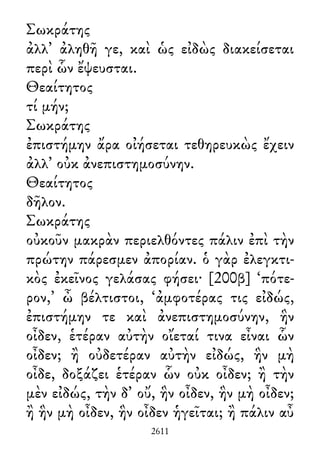 Σωκράτης
ἀλλ᾽ ἀληθῆ γε, καὶ ὡς εἰδὼς διακείσεται
περὶ ὧν ἔψευσται.
Θεαίτητος
τί μήν;
Σωκράτης
ἐπιστήμην ἄρα οἰήσεται τεθηρευκὼς ἔχειν
ἀλλ᾽ οὐκ ἀνεπιστημοσύνην.
Θεαίτητος
δῆλον.
Σωκράτης
οὐκοῦν μακρὰν περιελθόντες πάλιν ἐπὶ τὴν
πρώτην πάρεσμεν ἀπορίαν. ὁ γὰρ ἐλεγκτι-
κὸς ἐκεῖνος γελάσας φήσει· [200β] ‘πότε-
ρον,’ ὦ βέλτιστοι, ‘ἀμφοτέρας τις εἰδώς,
ἐπιστήμην τε καὶ ἀνεπιστημοσύνην, ἣν
οἶδεν, ἑτέραν αὐτὴν οἴεταί τινα εἶναι ὧν
οἶδεν; ἢ οὐδετέραν αὐτὴν εἰδώς, ἣν μὴ
οἶδε, δοξάζει ἑτέραν ὧν οὐκ οἶδεν; ἢ τὴν
μὲν εἰδώς, τὴν δ᾽ οὔ, ἣν οἶδεν, ἣν μὴ οἶδεν;
ἢ ἣν μὴ οἶδεν, ἣν οἶδεν ἡγεῖται; ἢ πάλιν αὖ
2611
 