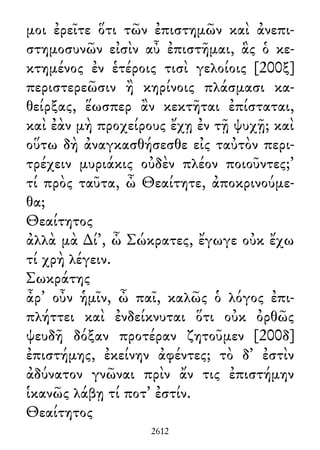μοι ἐρεῖτε ὅτι τῶν ἐπιστημῶν καὶ ἀνεπι-
στημοσυνῶν εἰσὶν αὖ ἐπιστῆμαι, ἃς ὁ κε-
κτημένος ἐν ἑτέροις τισὶ γελοίοις [200ξ]
περιστερεῶσιν ἢ κηρίνοις πλάσμασι κα-
θείρξας, ἕωσπερ ἂν κεκτῆται ἐπίσταται,
καὶ ἐὰν μὴ προχείρους ἔχῃ ἐν τῇ ψυχῇ; καὶ
οὕτω δὴ ἀναγκασθήσεσθε εἰς ταὐτὸν περι-
τρέχειν μυριάκις οὐδὲν πλέον ποιοῦντες;’
τί πρὸς ταῦτα, ὦ Θεαίτητε, ἀποκρινούμε-
θα;
Θεαίτητος
ἀλλὰ μὰ ∆ί᾽, ὦ Σώκρατες, ἔγωγε οὐκ ἔχω
τί χρὴ λέγειν.
Σωκράτης
ἆρ᾽ οὖν ἡμῖν, ὦ παῖ, καλῶς ὁ λόγος ἐπι-
πλήττει καὶ ἐνδείκνυται ὅτι οὐκ ὀρθῶς
ψευδῆ δόξαν προτέραν ζητοῦμεν [200δ]
ἐπιστήμης, ἐκείνην ἀφέντες; τὸ δ᾽ ἐστὶν
ἀδύνατον γνῶναι πρὶν ἄν τις ἐπιστήμην
ἱκανῶς λάβῃ τί ποτ᾽ ἐστίν.
Θεαίτητος
2612
 